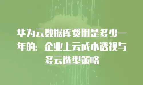 华为云数据库费用是多少一年的：企业上云成本透视与多云选型策略