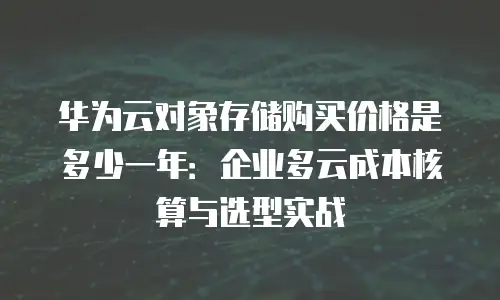 华为云对象存储购买价格是多少一年：企业多云成本核算与选型实战