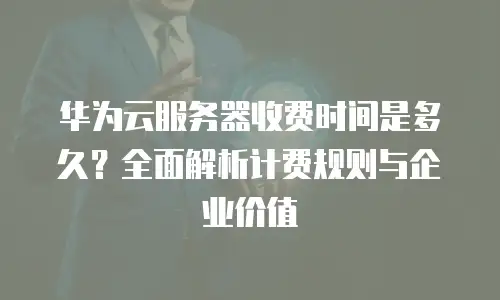 华为云服务器收费时间是多久？全面解析计费规则与企业价值