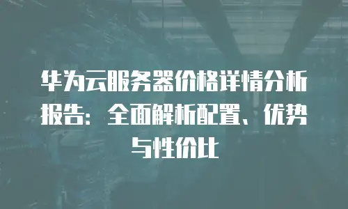 华为云服务器价格详情分析报告：全面解析配置、优势与性价比