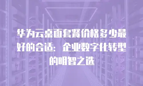 华为云桌面套餐价格多少最好的合适：企业数字化转型的明智之选