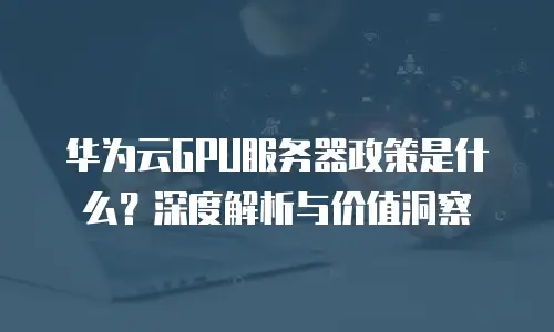 华为云GPU服务器政策是什么？深度解析与价值洞察