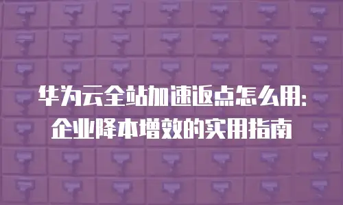 华为云全站加速返点怎么用：企业降本增效的实用指南