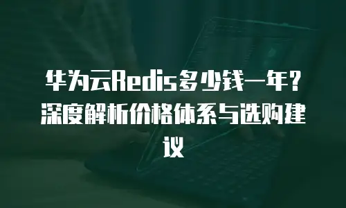 华为云Redis多少钱一年？深度解析价格体系与选购建议