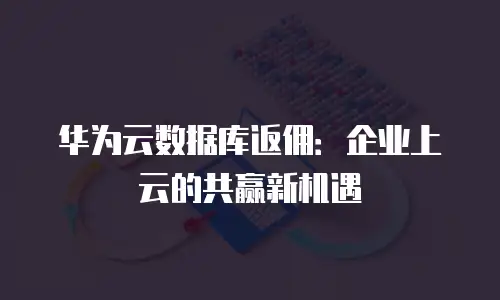 华为云数据库返佣：企业上云的共赢新机遇