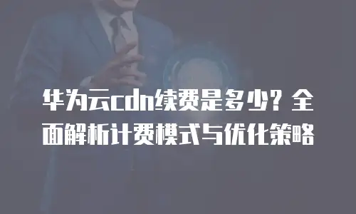 华为云cdn续费是多少？全面解析计费模式与优化策略