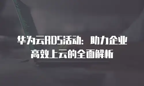 华为云RDS活动：助力企业高效上云的全面解析