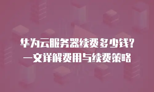 华为云服务器续费多少钱？一文详解费用与续费策略