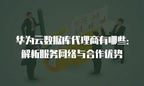 华为云数据库代理商有哪些：解析服务网络与合作优势