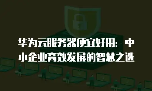 华为云服务器便宜好用：中小企业高效发展的智慧之选