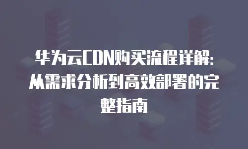 华为云CDN购买流程详解：从需求分析到高效部署的完整指南