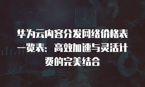 华为云内容分发网络价格表一览表：高效加速与灵活计费的完美结合