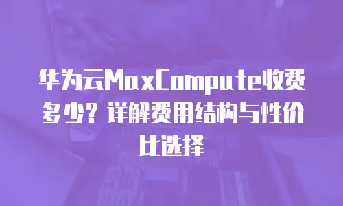 华为云MaxCompute收费多少？详解费用结构与性价比选择