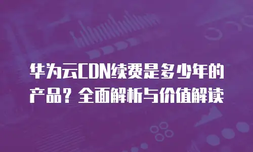 华为云CDN续费是多少年的产品？全面解析与价值解读
