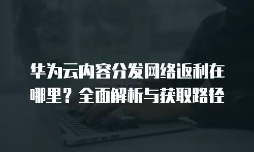 华为云内容分发网络返利在哪里？全面解析与获取路径