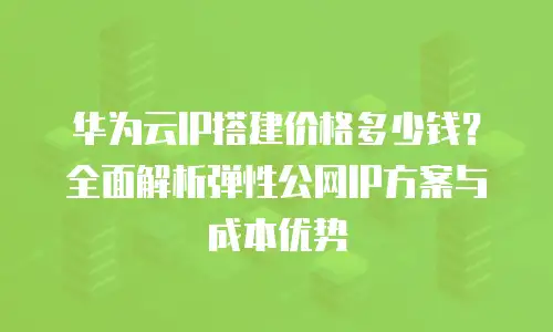 华为云IP搭建价格多少钱？全面解析弹性公网IP方案与成本优势