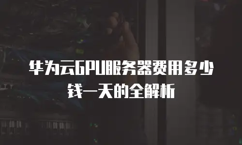 华为云GPU服务器费用多少钱一天的全解析