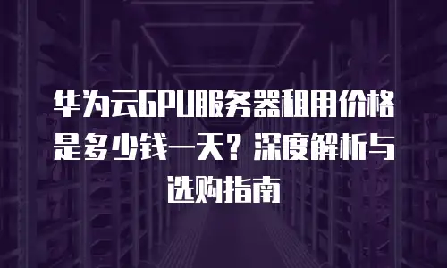 华为云GPU服务器租用价格是多少钱一天？深度解析与选购指南