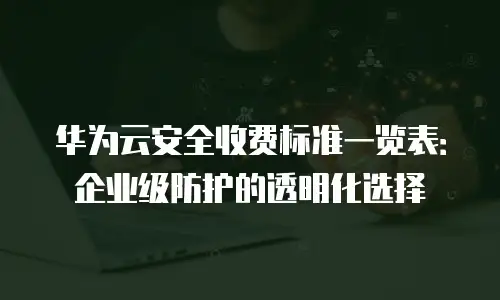 华为云安全收费标准一览表：企业级防护的透明化选择