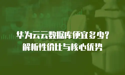 华为云云数据库便宜多少？解析性价比与核心优势