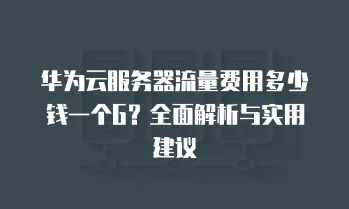 华为云服务器流量费用多少钱一个G？全面解析与实用建议