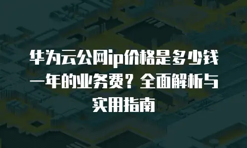 华为云公网ip价格是多少钱一年的业务费？全面解析与实用指南