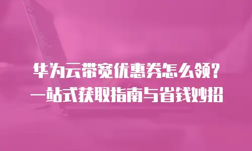 华为云带宽优惠券怎么领？一站式获取指南与省钱妙招