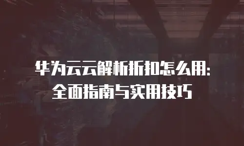 华为云云解析折扣怎么用：全面指南与实用技巧