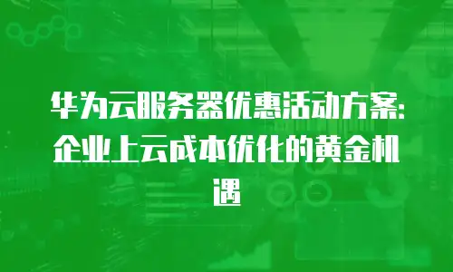 华为云服务器优惠活动方案：企业上云成本优化的黄金机遇