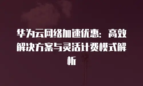 华为云网络加速优惠：高效解决方案与灵活计费模式解析