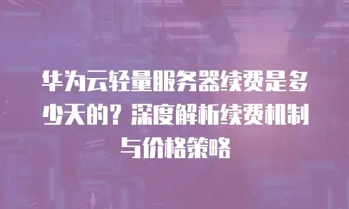 华为云轻量服务器续费是多少天的？深度解析续费机制与价格策略