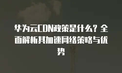 华为云CDN政策是什么？全面解析其加速网络策略与优势