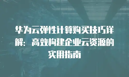 华为云弹性计算购买技巧详解：高效构建企业云资源的实用指南