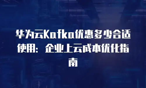 华为云Kafka优惠多少合适使用：企业上云成本优化指南