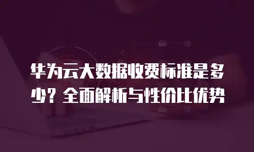 华为云大数据收费标准是多少？全面解析与性价比优势
