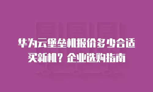 华为云堡垒机报价多少合适买新机？企业选购指南