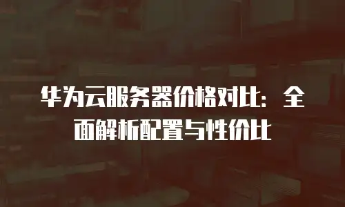 华为云服务器价格对比：全面解析配置与性价比