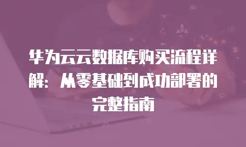 华为云云数据库购买流程详解：从零基础到成功部署的完整指南
