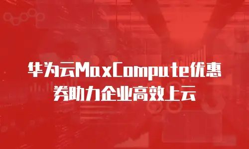 华为云MaxCompute优惠券助力企业高效上云