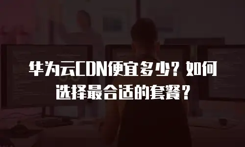 华为云CDN便宜多少？如何选择最合适的套餐？