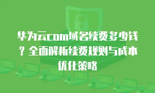 华为云com域名续费多少钱？全面解析续费规则与成本优化策略