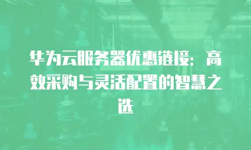 华为云服务器优惠链接：高效采购与灵活配置的智慧之选