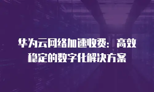 华为云网络加速收费：高效稳定的数字化解决方案