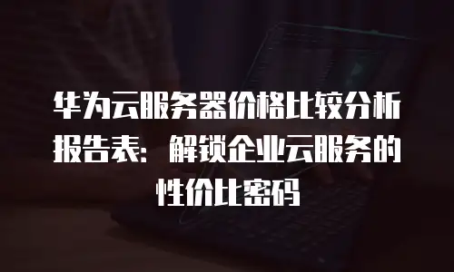 华为云服务器价格比较分析报告表：解锁企业云服务的性价比密码