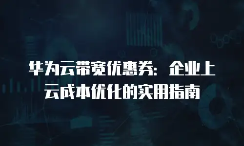 华为云带宽优惠券：企业上云成本优化的实用指南