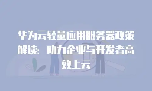 华为云轻量应用服务器政策解读：助力企业与开发者高效上云