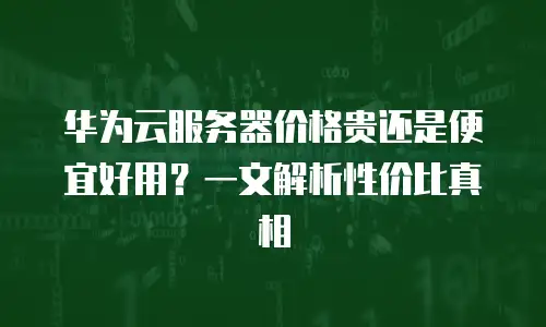 华为云服务器价格贵还是便宜好用？一文解析性价比真相