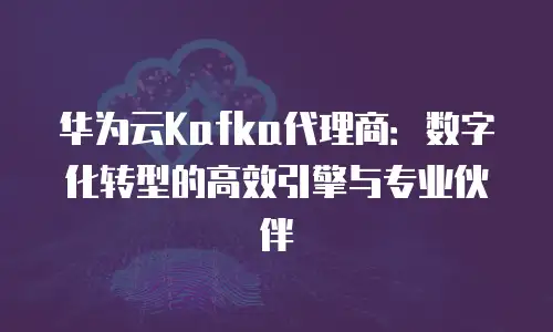 华为云Kafka代理商：数字化转型的高效引擎与专业伙伴