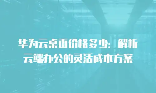 华为云桌面价格多少：解析云端办公的灵活成本方案