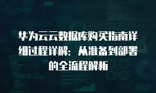 华为云云数据库购买指南详细过程详解：从准备到部署的全流程解析
